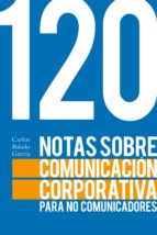 120 NOTAS SOBRE COMUNICACIÓN CORPORATIVA PARA NO COMUNICADORES 120 NOTAS SOBRE COMUNICACIÓN CORPORATIVA PARA NO COMUNICADORES