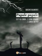 PAPALE PAPALE. TUTTI GLI ERRORI, LE AZIONI OPINABILI E CURIOSE DEI PAPI PAPALE PAPALE. TUTTI GLI ERRORI, LE AZIONI OPINABILI E CURIOSE DEI PAPI